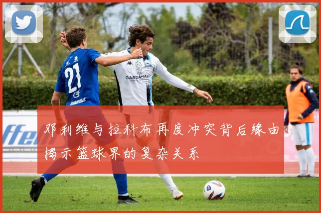 邓利维与拉科布再度冲突背后缘由揭示篮球界的复杂关系