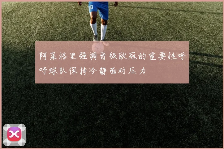 阿莱格里强调晋级欧冠的重要性呼吁球队保持冷静面对压力