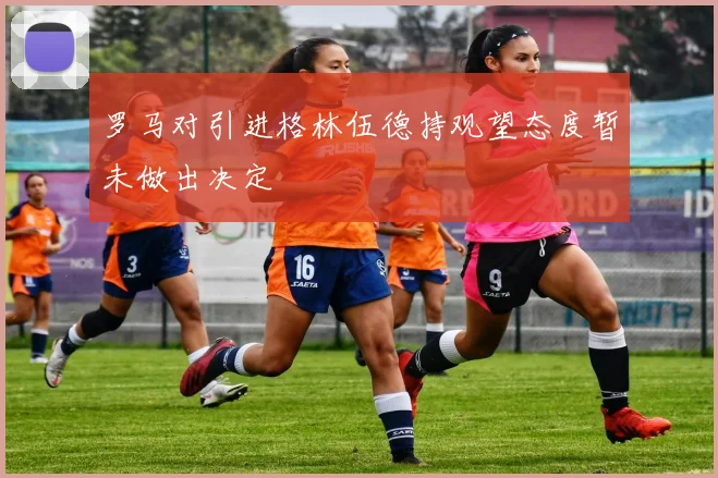 罗马对引进格林伍德持观望态度暂未做出决定