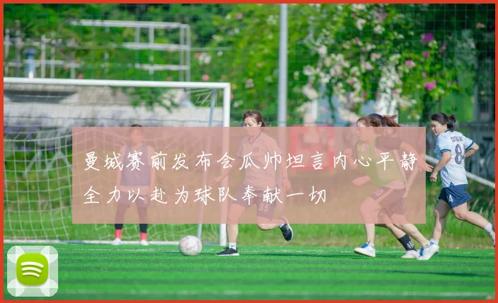 曼城赛前发布会瓜帅坦言内心平静全力以赴为球队奉献一切