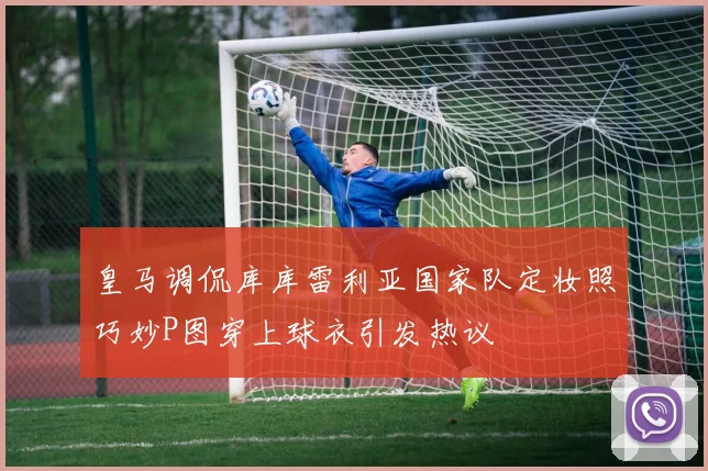 皇马调侃库库雷利亚国家队定妆照巧妙P图穿上球衣引发热议