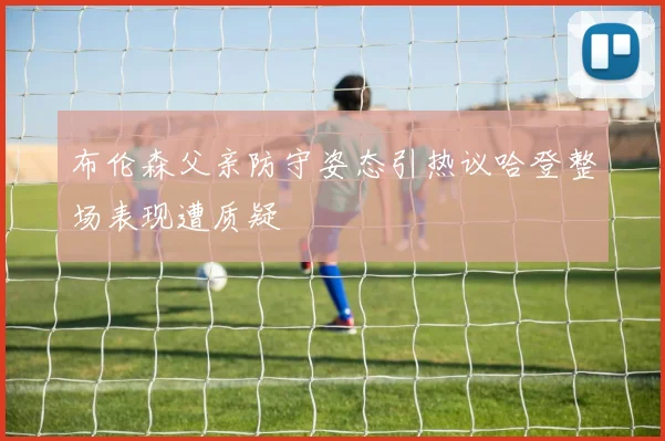 布伦森父亲防守姿态引热议哈登整场表现遭质疑