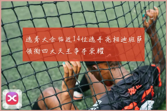 选秀大会临近14位选手亮相迪班萨领衔四大天王争夺荣耀