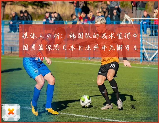 媒体人分析：韩国队的战术值得中国男篮深思日本打法并非无懈可击