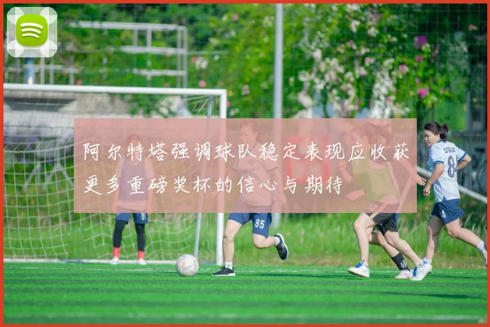 阿尔特塔强调球队稳定表现应收获更多重磅奖杯的信心与期待