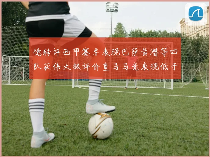 德转评西甲赛季表现巴萨黄潜等四队获伟大级评价皇马马竞表现低于预期