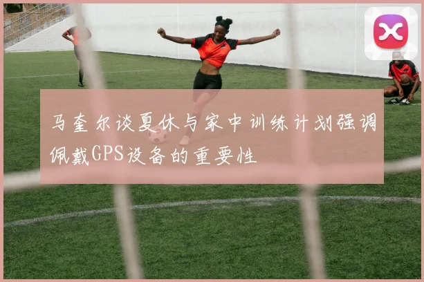 马奎尔谈夏休与家中训练计划强调佩戴GPS设备的重要性