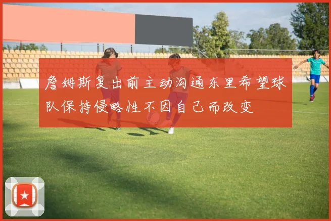 詹姆斯复出前主动沟通东里希望球队保持侵略性不因自己而改变