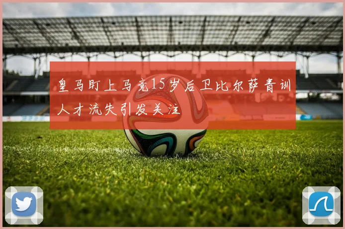 皇马盯上马竞15岁后卫比尔萨青训人才流失引发关注