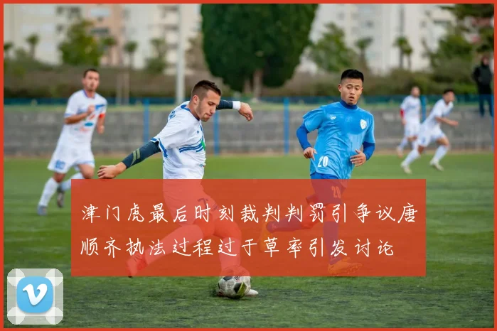 津门虎最后时刻裁判判罚引争议唐顺齐执法过程过于草率引发讨论