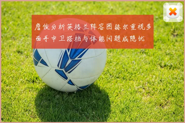 詹俊分析英格兰阵容图赫尔重视多面手中卫搭档与体能问题成隐忧