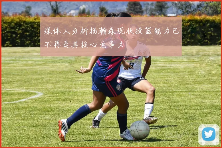 媒体人分析杨瀚森现状投篮能力已不再是其核心竞争力