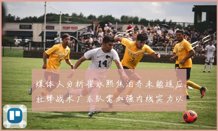 媒体人分析崔永熙焦泊乔未能适应杜锋战术广东队需加强内线实力以提升竞争力