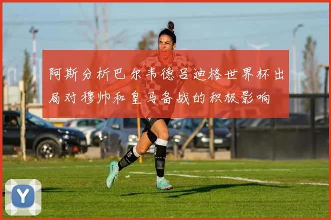 阿斯分析巴尔韦德吕迪格世界杯出局对穆帅和皇马备战的积极影响