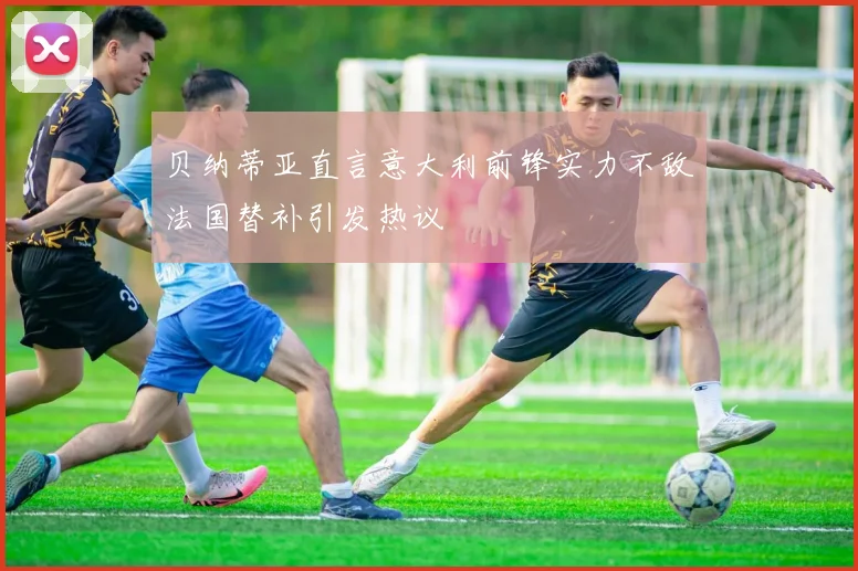 贝纳蒂亚直言意大利前锋实力不敌法国替补引发热议
