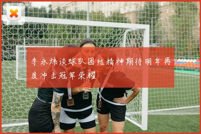 李永炜谈球队团结精神期待明年再度冲击冠军荣耀