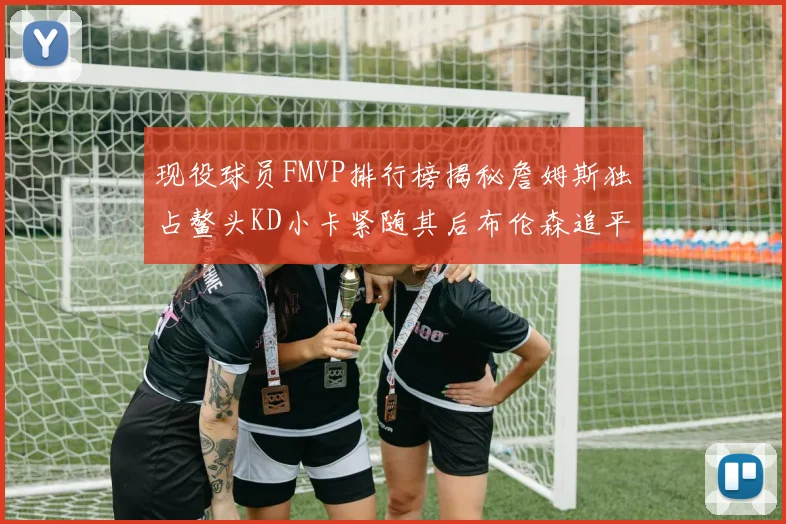 现役球员FMVP排行榜揭秘詹姆斯独占鳌头KD小卡紧随其后布伦森追平库里约基奇等