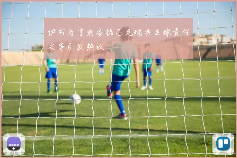 伊布与亨利各执己见瑞典丢球责任之争引发热议