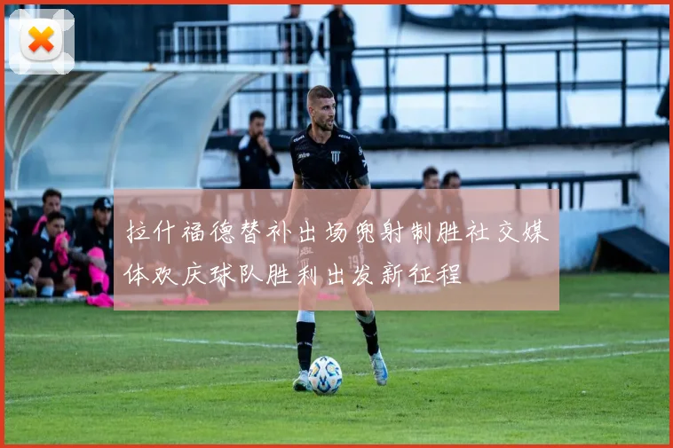 拉什福德替补出场兜射制胜社交媒体欢庆球队胜利出发新征程