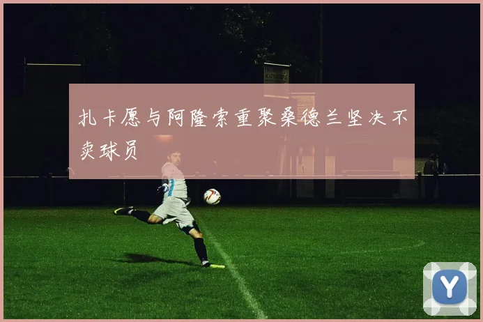 扎卡愿与阿隆索重聚桑德兰坚决不卖球员