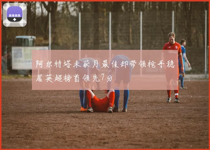 阿尔特塔未获月最佳却带领枪手稳居英超榜首领先7分