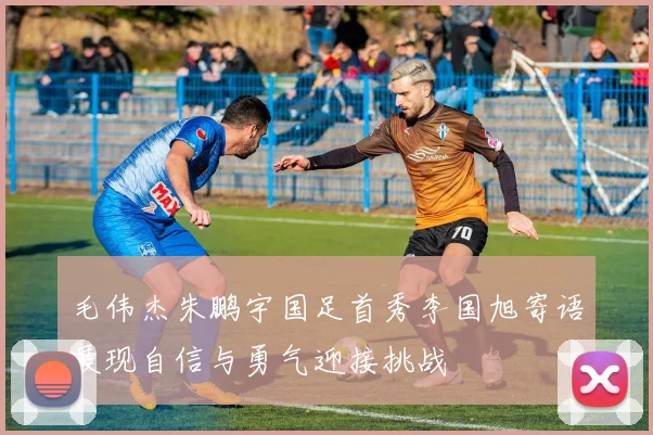 毛伟杰朱鹏宇国足首秀李国旭寄语展现自信与勇气迎接挑战
