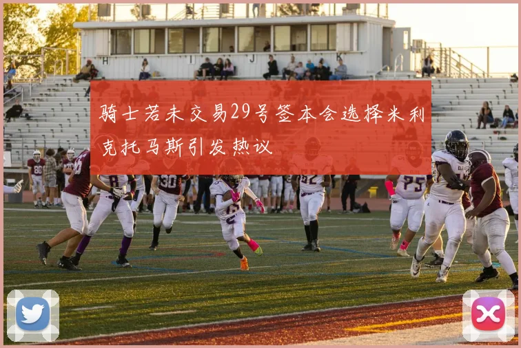 骑士若未交易29号签本会选择米利克托马斯引发热议