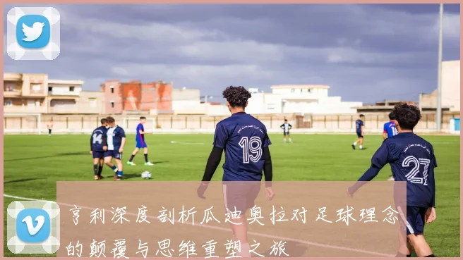 亨利深度剖析瓜迪奥拉对足球理念的颠覆与思维重塑之旅