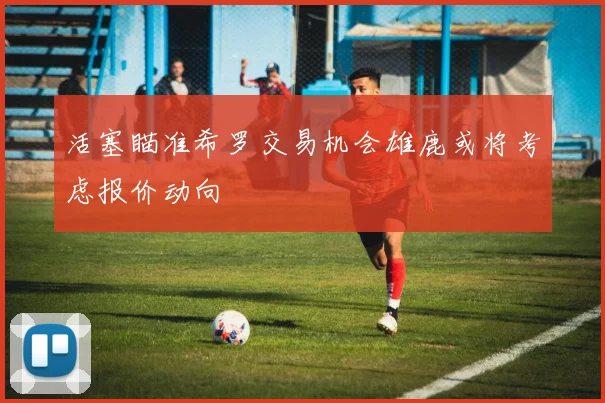 活塞瞄准希罗交易机会雄鹿或将考虑报价动向