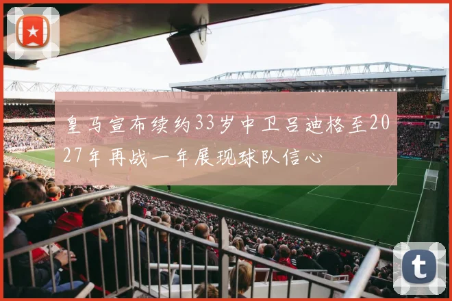 皇马宣布续约33岁中卫吕迪格至2027年再战一年展现球队信心